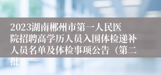 2023湖南郴州市第一人民医院招聘高学历人员入围体检递补人员名单及体检事项公告（第二批）