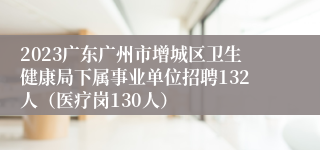 2023广东广州市增城区卫生健康局下属事业单位招聘132人（医疗岗130人）