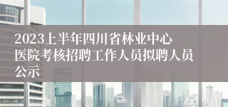 2023上半年四川省林业中心医院考核招聘工作人员拟聘人员公示