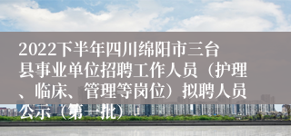 2022下半年四川绵阳市三台县事业单位招聘工作人员（护理、临床、管理等岗位）拟聘人员公示（第一批）