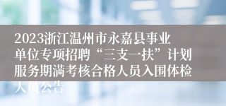 2023浙江温州市永嘉县事业单位专项招聘“三支一扶”计划服务期满考核合格人员入围体检人员公告