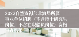 2023自然资源部北海局所属事业单位招聘（不含博士研究生岗位、不含在职船员岗位）资格审查结果