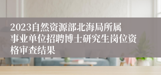 2023自然资源部北海局所属事业单位招聘博士研究生岗位资格审查结果