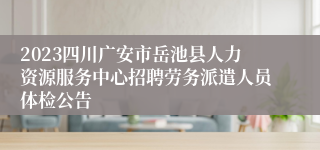 2023四川广安市岳池县人力资源服务中心招聘劳务派遣人员体检公告