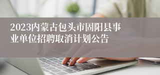 2023内蒙古包头市固阳县事业单位招聘取消计划公告