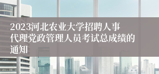 2023河北农业大学招聘人事代理党政管理人员考试总成绩的通知