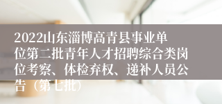 2022山东淄博高青县事业单位第二批青年人才招聘综合类岗位考察、体检弃权、递补人员公告（第七批）