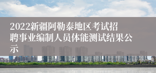 2022新疆阿勒泰地区考试招聘事业编制人员体能测试结果公示