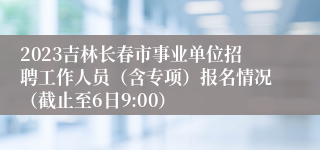 2023吉林长春市事业单位招聘工作人员（含专项）报名情况（截止至6日9:00）