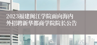 2023福建闽江学院面向海内外招聘新华都商学院院长公告