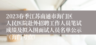 2023春季江苏南通市海门区人民医院赴外招聘工作人员笔试成绩及拟入围面试人员名单公示（海门考点）