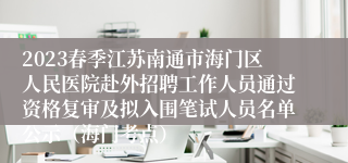 2023春季江苏南通市海门区人民医院赴外招聘工作人员通过资格复审及拟入围笔试人员名单公示（海门考点）