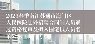 2023春季南江苏通市海门区人民医院赴外招聘合同制人员通过资格复审及拟入围笔试人员名单公示（海门考点）