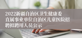 2022新疆自治区卫生健康委直属事业单位自治区儿童医院招聘拟聘用人员公示