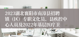 2023湖北襄阳市南漳县招聘镇（区）专职文化员、县疾控中心人员及2022年基层医疗卫生专项招聘拟聘用人员公示