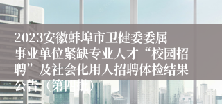 2023安徽蚌埠市卫健委委属事业单位紧缺专业人才“校园招聘”及社会化用人招聘体检结果公告（第四批）