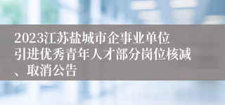 2023江苏盐城市企事业单位引进优秀青年人才部分岗位核减、取消公告