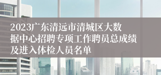 2023广东清远市清城区大数据中心招聘专项工作聘员总成绩及进入体检人员名单