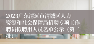 2023广东清远市清城区人力资源和社会保障局招聘专项工作聘员拟聘用人员名单公示（第二批）