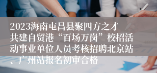 2023海南屯昌县聚四方之才共建自贸港“百场万岗”校招活动事业单位人员考核招聘北京站、广州站报名初审合格