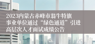 2023内蒙古赤峰市翁牛特旗事业单位通过“绿色通道”引进高层次人才面试成绩公告