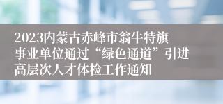 2023内蒙古赤峰市翁牛特旗事业单位通过“绿色通道”引进高层次人才体检工作通知