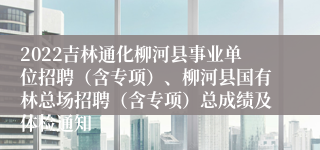 2022吉林通化柳河县事业单位招聘（含专项）、柳河县国有林总场招聘（含专项）总成绩及体检通知