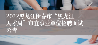 2022黑龙江伊春市“黑龙江人才周”市直事业单位招聘面试公告