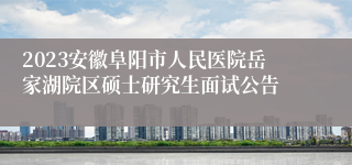 2023安徽阜阳市人民医院岳家湖院区硕士研究生面试公告