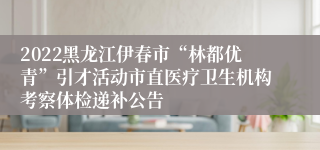 2022黑龙江伊春市“林都优青”引才活动市直医疗卫生机构考察体检递补公告