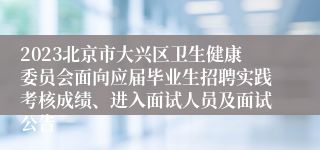 2023北京市大兴区卫生健康委员会面向应届毕业生招聘实践考核成绩、进入面试人员及面试公告