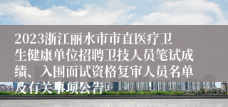 2023浙江丽水市市直医疗卫生健康单位招聘卫技人员笔试成绩、入围面试资格复审人员名单及有关事项公告