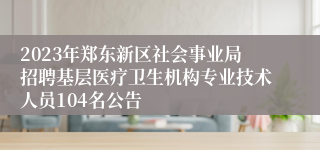 2023年郑东新区社会事业局招聘基层医疗卫生机构专业技术人员104名公告