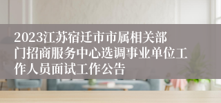 2023江苏宿迁市市属相关部门招商服务中心选调事业单位工作人员面试工作公告