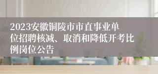 2023安徽铜陵市市直事业单位招聘核减、取消和降低开考比例岗位公告