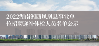 2022湖南湘西凤凰县事业单位招聘递补体检人员名单公示