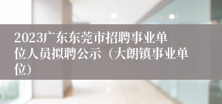 2023广东东莞市招聘事业单位人员拟聘公示（大朗镇事业单位）