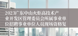 2023广东中山火炬高技术产业开发区管理委员会所属事业单位招聘事业单位人员现场资格复审通知