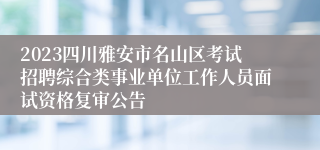 2023四川雅安市名山区考试招聘综合类事业单位工作人员面试资格复审公告