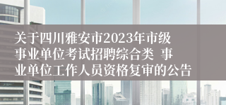 关于四川雅安市2023年市级事业单位考试招聘综合类  事业单位工作人员资格复审的公告