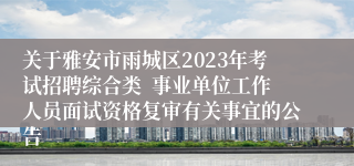 关于雅安市雨城区2023年考试招聘综合类  事业单位工作人员面试资格复审有关事宜的公告