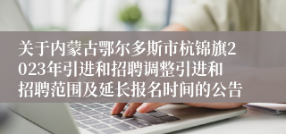 关于内蒙古鄂尔多斯市杭锦旗2023年引进和招聘调整引进和招聘范围及延长报名时间的公告