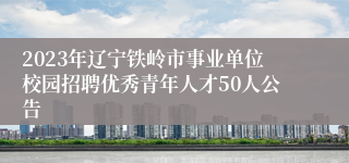 2023年辽宁铁岭市事业单位校园招聘优秀青年人才50人公告