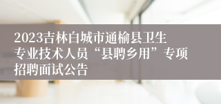 2023吉林白城市通榆县卫生专业技术人员“县聘乡用”专项招聘面试公告