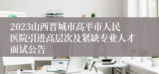 2023山西晋城市高平市人民医院引进高层次及紧缺专业人才面试公告