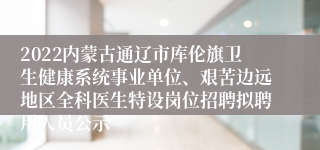 2022内蒙古通辽市库伦旗卫生健康系统事业单位、艰苦边远地区全科医生特设岗位招聘拟聘用人员公示