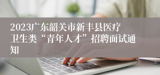 2023广东韶关市新丰县医疗卫生类“青年人才”招聘面试通知