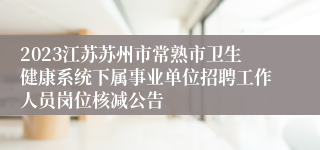2023江苏苏州市常熟市卫生健康系统下属事业单位招聘工作人员岗位核减公告