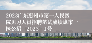 2023广东惠州市第一人民医院见习人员招聘笔试成绩惠市一医公招〔2023〕1号