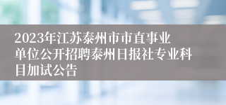 2023年江苏泰州市市直事业单位公开招聘泰州日报社专业科目加试公告